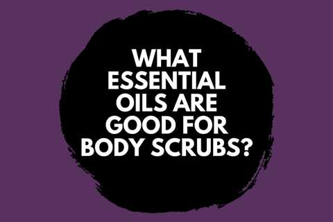 What Essential Oils are Good for Body Scrubs?